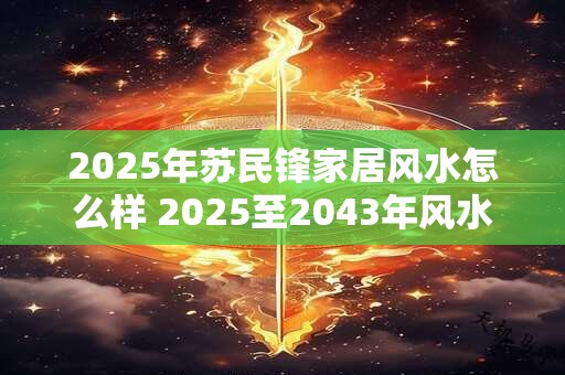 2025年苏民锋家居风水怎么样 2025至2043年风水