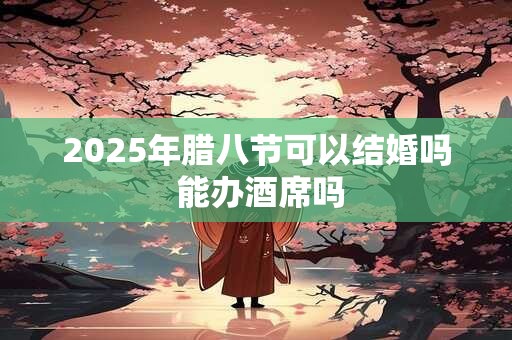 2025年腊八节可以结婚吗 能办酒席吗