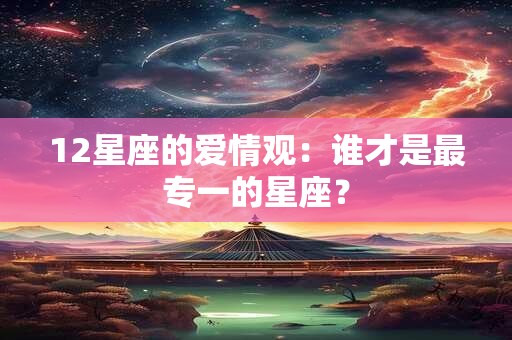 12星座的爱情观：谁才是最专一的星座？