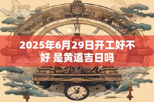 2025年6月29日开工好不好 是黄道吉日吗