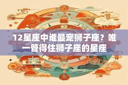 12星座中谁最宠狮子座？唯一管得住狮子座的星座