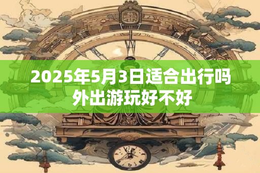 2025年5月3日适合出行吗 外出游玩好不好