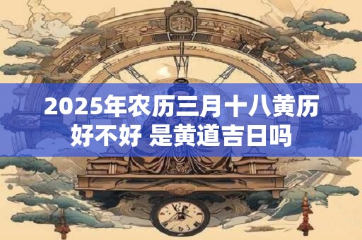 2025年农历三月十八黄历好不好 是黄道吉日吗