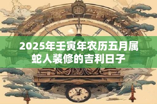 2025年壬寅年农历五月属蛇人装修的吉利日子