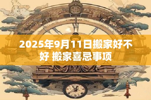 2025年9月11日搬家好不好 搬家喜忌事项