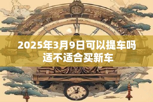 2025年3月9日可以提车吗 适不适合买新车