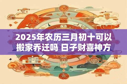 2025年农历三月初十可以搬家乔迁吗 日子财喜神方位