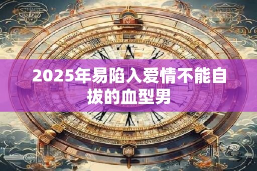 2025年易陷入爱情不能自拔的血型男