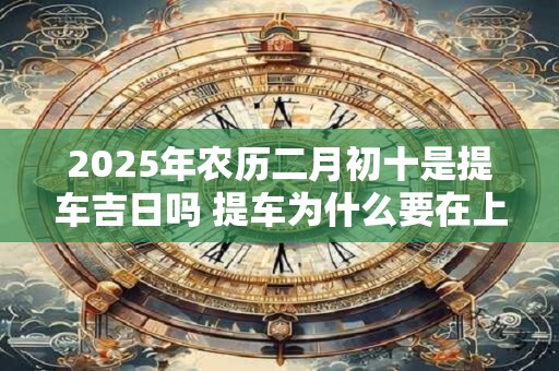 2025年农历二月初十是提车吉日吗 提车为什么要在上午