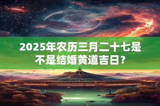 2025年农历三月二十七是不是结婚黄道吉日？