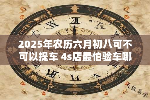 2025年农历六月初八可不可以提车 4s店最怕验车哪里