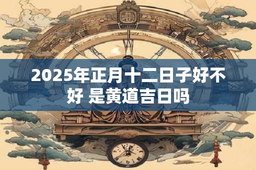 2025年正月十二日子好不好 是黄道吉日吗