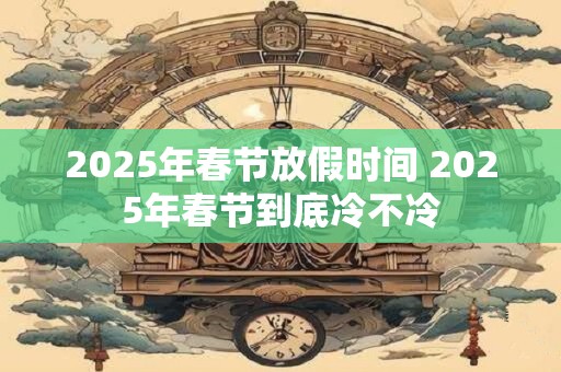 2025年春节放假时间 2025年春节到底冷不冷