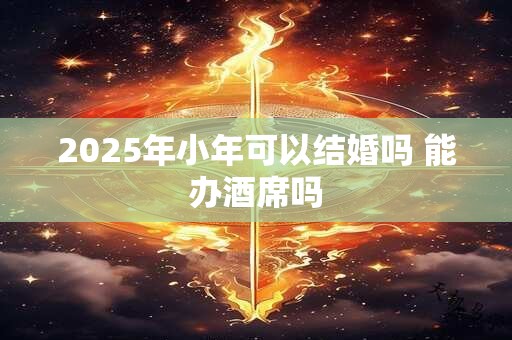 2025年小年可以结婚吗 能办酒席吗