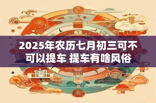 2025年农历七月初三可不可以提车 提车有啥风俗