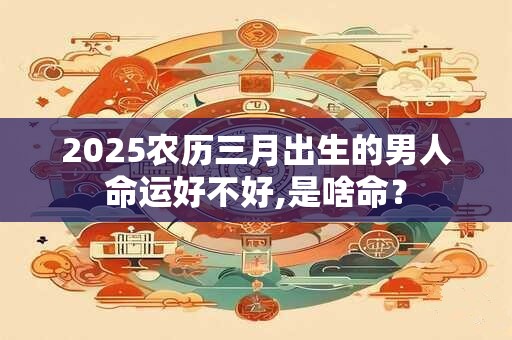 2025农历三月出生的男人命运好不好,是啥命？