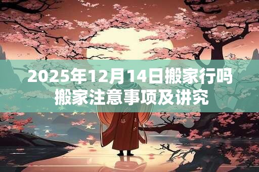 2025年12月14日搬家行吗 搬家注意事项及讲究