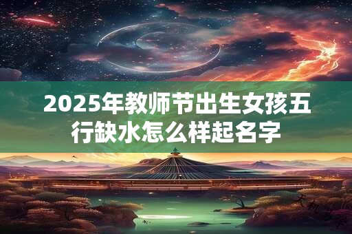 2025年教师节出生女孩五行缺水怎么样起名字