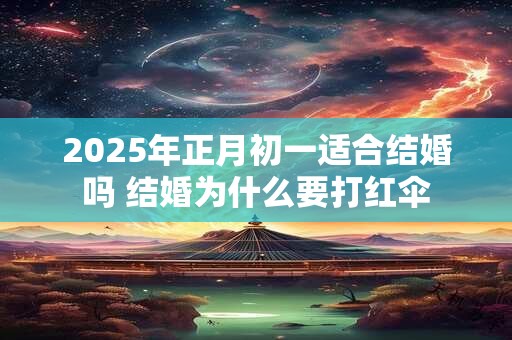 2025年正月初一适合结婚吗 结婚为什么要打红伞