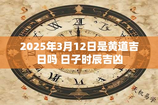 2025年3月12日是黄道吉日吗 日子时辰吉凶