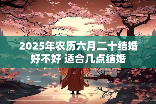 2025年农历六月二十结婚好不好 适合几点结婚