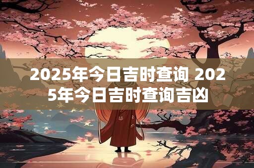 2025年今日吉时查询 2025年今日吉时查询吉凶