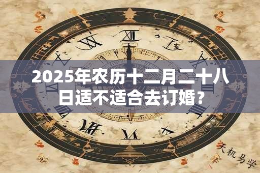 2025年农历十二月二十八日适不适合去订婚？