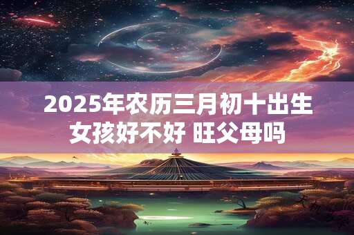 2025年农历三月初十出生女孩好不好 旺父母吗