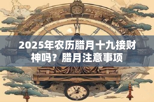 2025年农历腊月十九接财神吗？腊月注意事项