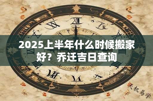 2025上半年什么时候搬家好？乔迁吉日查询