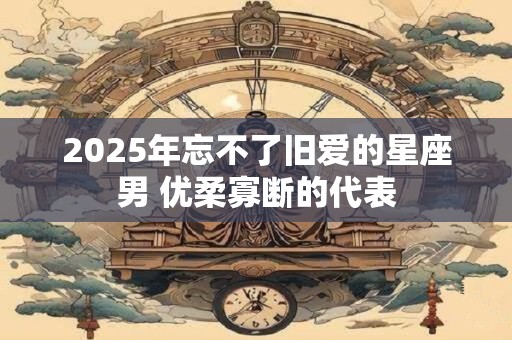 2025年忘不了旧爱的星座男 优柔寡断的代表