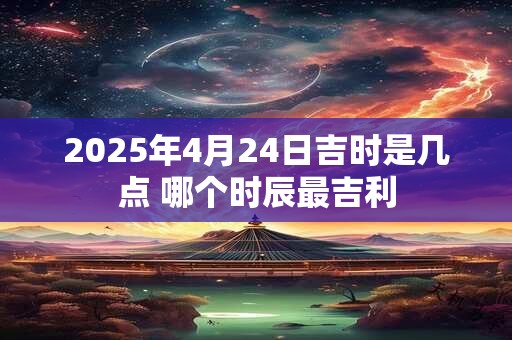 2025年4月24日吉时是几点 哪个时辰最吉利