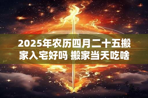 2025年农历四月二十五搬家入宅好吗 搬家当天吃啥饭吉利