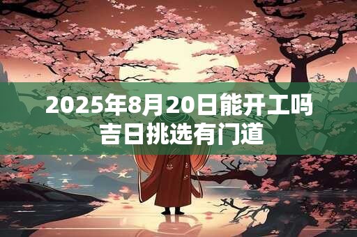 2025年8月20日能开工吗 吉日挑选有门道