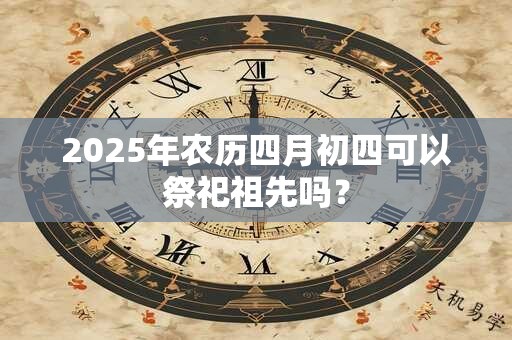 2025年农历四月初四可以祭祀祖先吗？