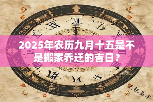 2025年农历九月十五是不是搬家乔迁的吉日？