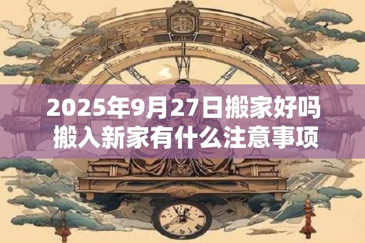 2025年9月27日搬家好吗 搬入新家有什么注意事项