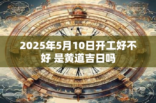 2025年5月10日开工好不好 是黄道吉日吗