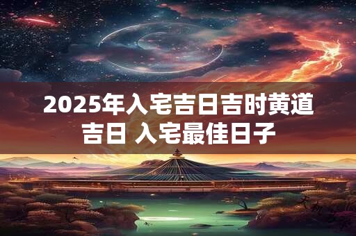 2025年入宅吉日吉时黄道吉日 入宅最佳日子