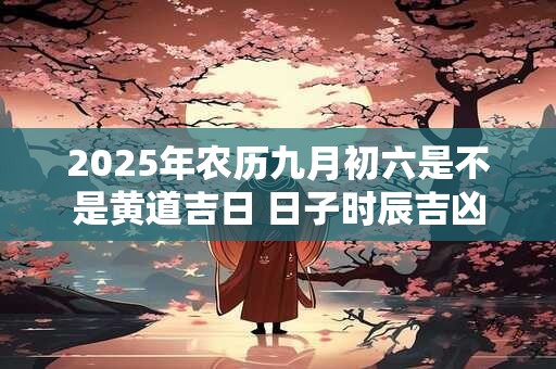 2025年农历九月初六是不是黄道吉日 日子时辰吉凶