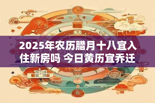 2025年农历腊月十八宜入住新房吗 今日黄历宜乔迁新居吗