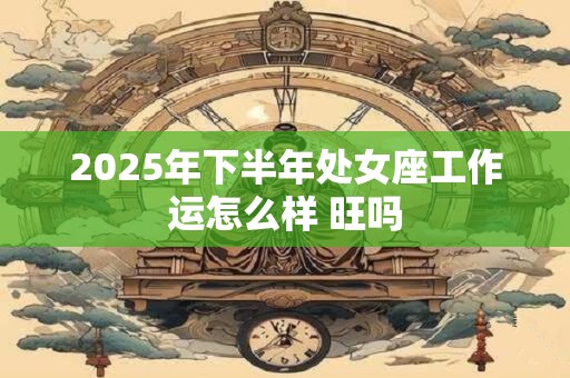 2025年下半年处女座工作运怎么样 旺吗