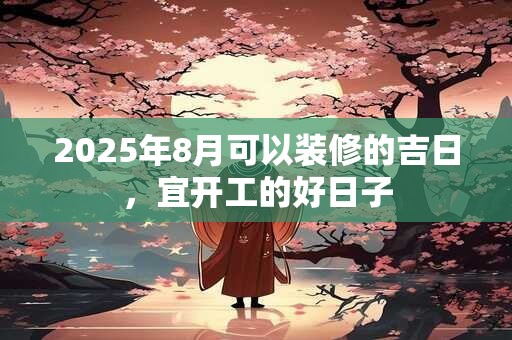 2025年8月可以装修的吉日，宜开工的好日子