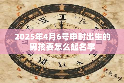 2025年4月6号申时出生的男孩要怎么起名字