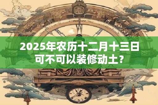 2025年农历十二月十三日可不可以装修动土？