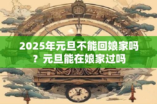 2025年元旦不能回娘家吗？元旦能在娘家过吗