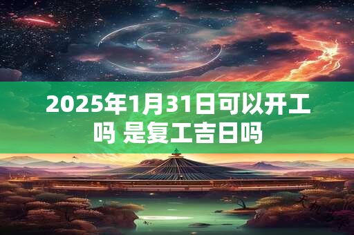 2025年1月31日可以开工吗 是复工吉日吗