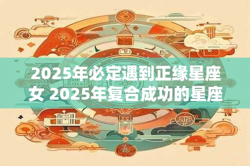 2025年必定遇到正缘星座女 2025年复合成功的星座