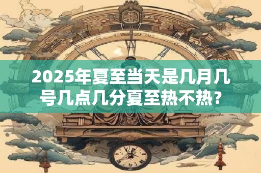 2025年夏至当天是几月几号几点几分夏至热不热？