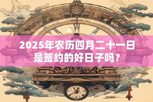 2025年农历四月二十一日是签约的好日子吗？